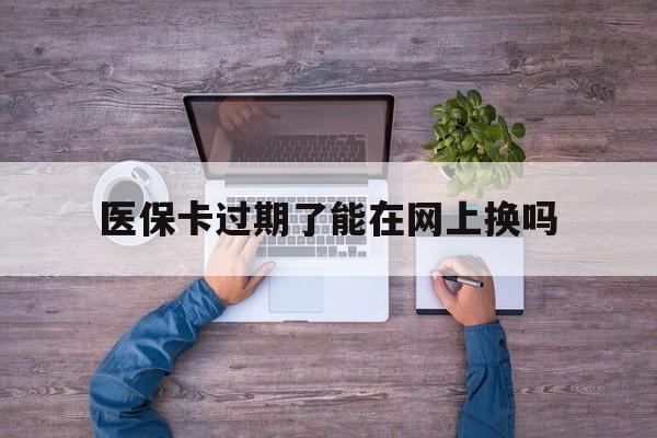 台州最新医保卡过期了能在网上换吗方法分析(最方便真实的台州医保卡到期可以网上办吗方法)